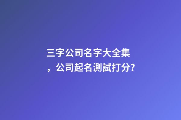 三字公司名字大全集，公司起名測試打分？